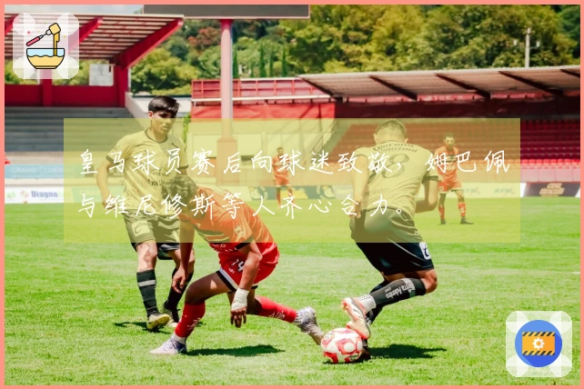 皇马球员赛后向球迷致敬，姆巴佩与维尼修斯等人齐心合力。