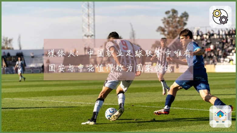 媒体人：中国职业足球联赛中唯有国安与申花值得称为国家德比