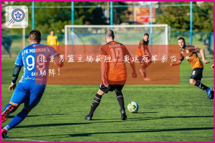 北京男篮主场获胜，奥运冠军亲临助阵！