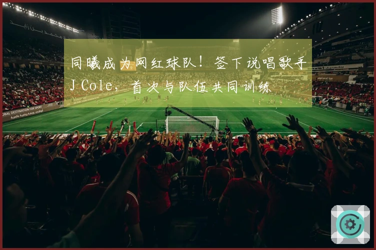 同曦成为网红球队！签下说唱歌手J Cole，首次与队伍共同训练