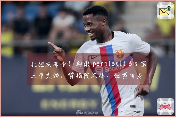 北控发布会！邱彪 perplexités 第三节失控，赞扬陶汉林，强调自身提升必要性