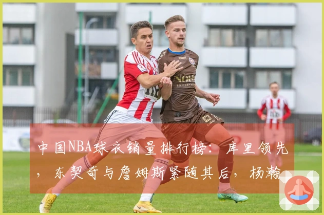 中国NBA球衣销量排行榜：库里领先，东契奇与詹姆斯紧随其后，杨瀚森位居第五