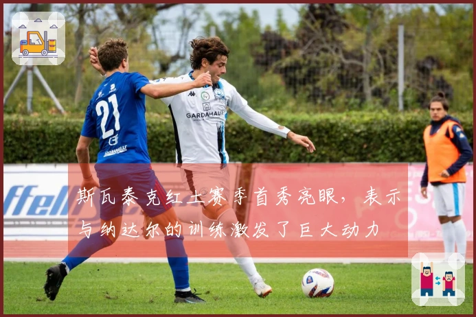 斯瓦泰克红土赛季首秀亮眼，表示与纳达尔的训练激发了巨大动力