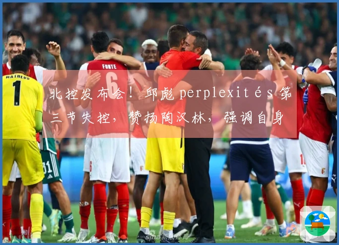 北控发布会！邱彪 perplexités 第三节失控，赞扬陶汉林，强调自身提升必要性