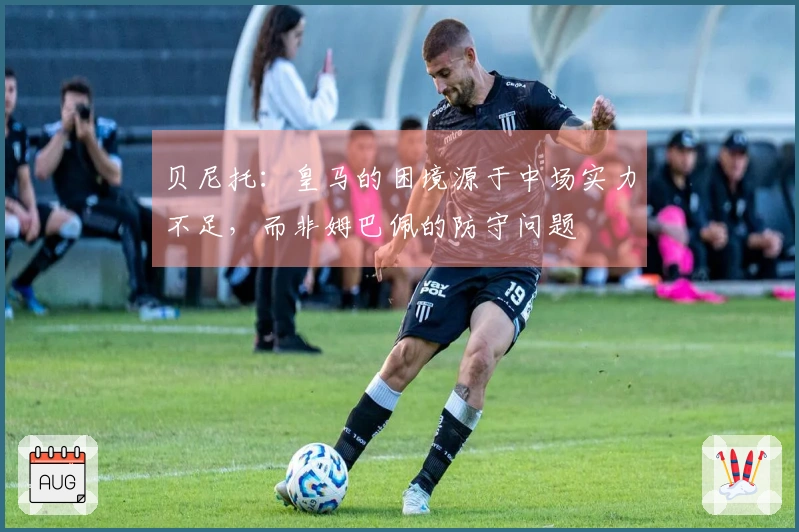 贝尼托：皇马的困境源于中场实力不足，而非姆巴佩的防守问题