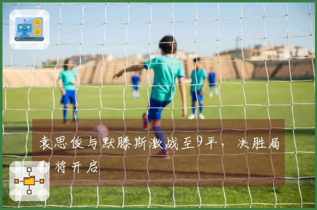 袁思俊与默滕斯激战至9平，决胜局即将开启