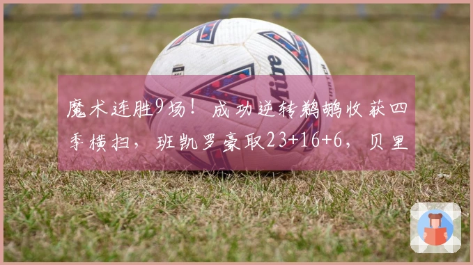 魔术连胜9场！成功逆转鹈鹕收获四季横扫，班凯罗豪取23+16+6，贝里克贡献32+6