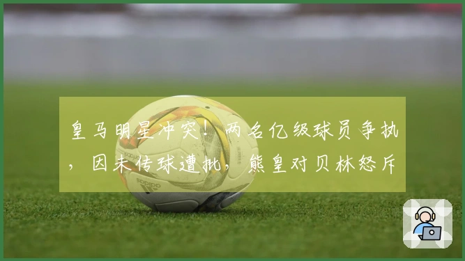 皇马明星冲突！两名亿级球员争执，因未传球遭批，熊皇对贝林怒斥：别说话