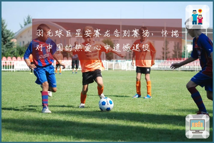 羽毛球巨星安赛龙告别赛场，怀揣对中国的热爱心中遗憾退役