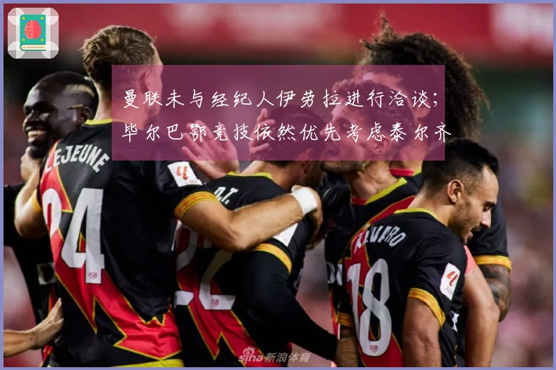 曼联未与经纪人伊劳拉进行洽谈；毕尔巴鄂竞技依然优先考虑泰尔齐奇