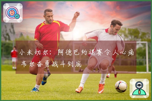 小米切尔：阿德巴约退赛令人心痛 韦尔奋勇战斗到底