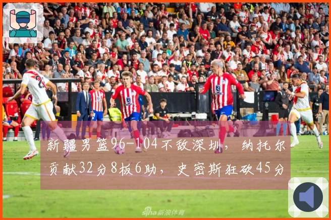 新疆男篮96-104不敌深圳，纳托尔贡献32分8板6助，史密斯狂砍45分