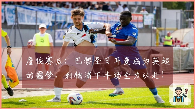詹俊赛后：巴黎圣日耳曼成为英超的噩梦，利物浦下半场全力以赴！