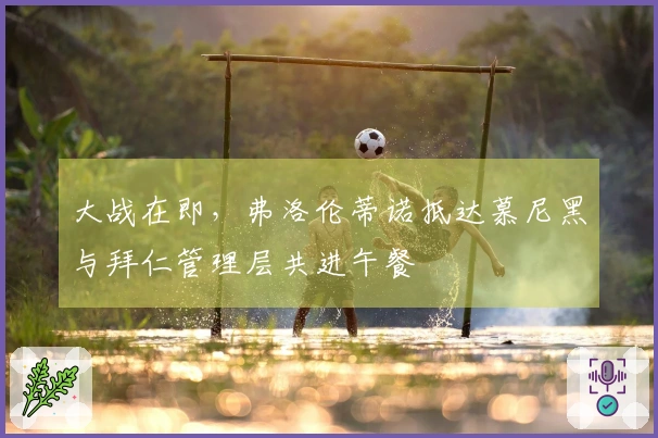 大战在即，弗洛伦蒂诺抵达慕尼黑与拜仁管理层共进午餐