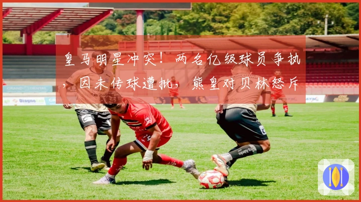 皇马明星冲突！两名亿级球员争执，因未传球遭批，熊皇对贝林怒斥：别说话