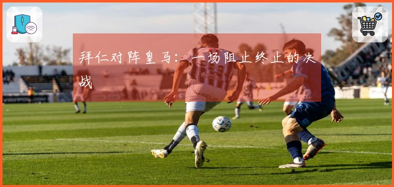 拜仁对阵皇马：一场阻止终止的决战