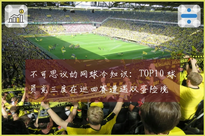 不可思议的网球冷知识：TOP10 球员竟三度在巡回赛遭遇双蛋险境