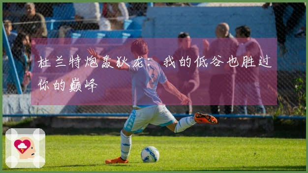 杜兰特炮轰狄龙：我的低谷也胜过你的巅峰