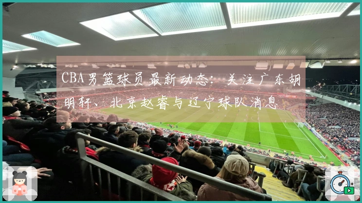 CBA男篮球员最新动态：关注广东胡明轩、北京赵睿与辽宁球队消息