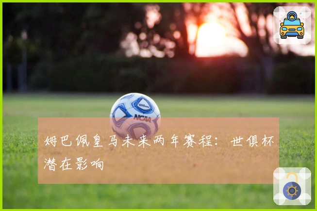 姆巴佩皇马未来两年赛程：世俱杯潜在影响