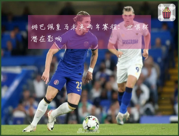 姆巴佩皇马未来两年赛程：世俱杯潜在影响