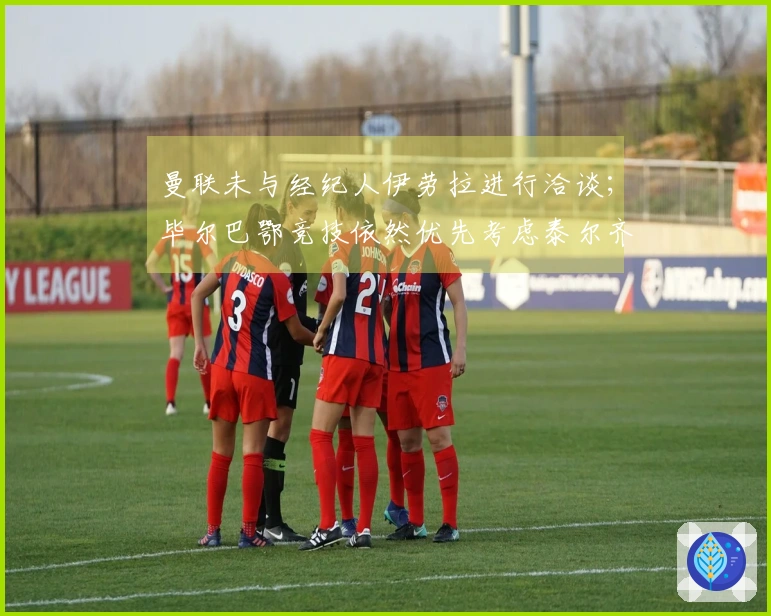 曼联未与经纪人伊劳拉进行洽谈；毕尔巴鄂竞技依然优先考虑泰尔齐奇