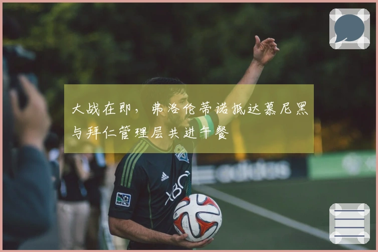 大战在即，弗洛伦蒂诺抵达慕尼黑与拜仁管理层共进午餐
