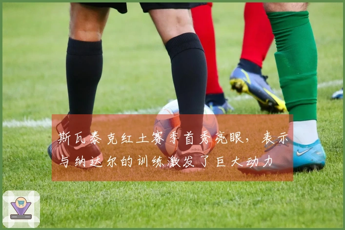 斯瓦泰克红土赛季首秀亮眼，表示与纳达尔的训练激发了巨大动力