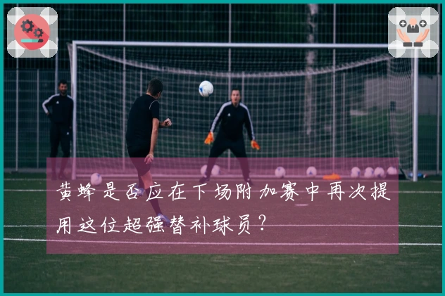 黄蜂是否应在下场附加赛中再次提用这位超强替补球员？