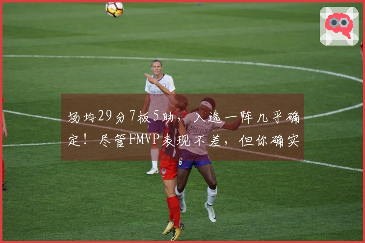 场均29分7板5助，入选一阵几乎确定！尽管FMVP表现不差，但你确实被过于看重了