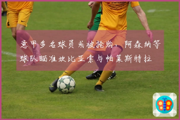 意甲多名球员或被抢购，阿森纳等球队瞄准坎比亚索与帕莱斯特拉