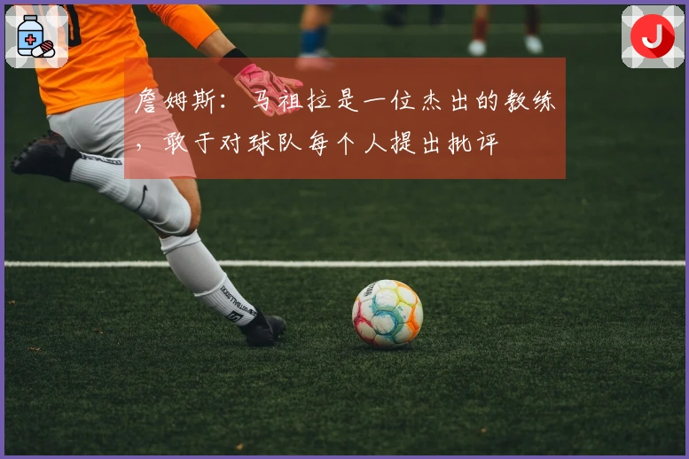 詹姆斯：马祖拉是一位杰出的教练，敢于对球队每个人提出批评