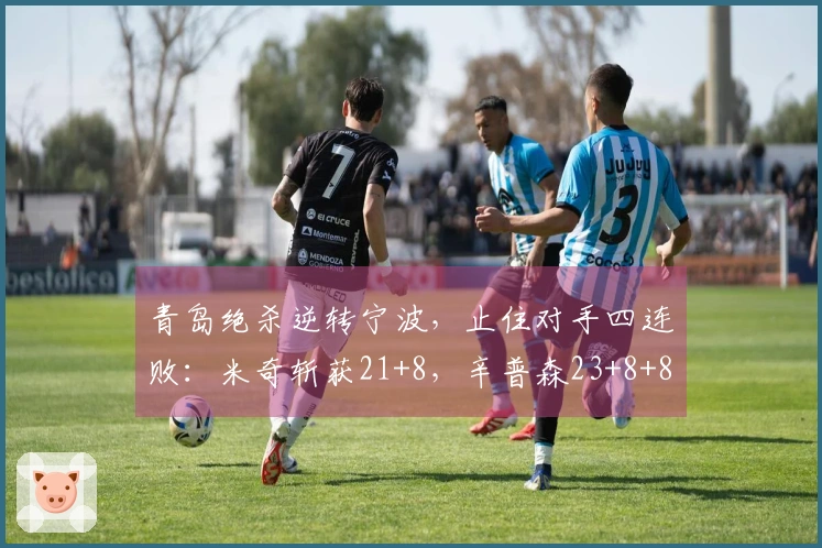 青岛绝杀逆转宁波，止住对手四连败：米奇斩获21+8，辛普森23+8+8遗憾未能反超