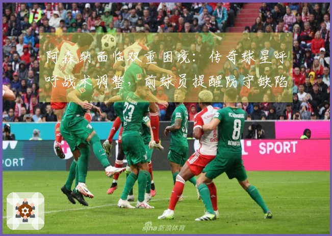 阿森纳面临双重困境：传奇球星呼吁战术调整，前球员提醒防守缺陷