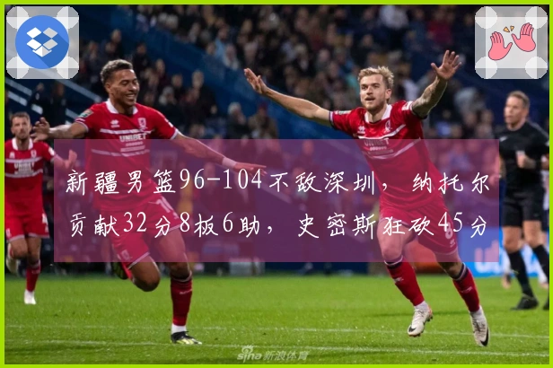 新疆男篮96-104不敌深圳，纳托尔贡献32分8板6助，史密斯狂砍45分