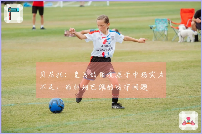 贝尼托：皇马的困境源于中场实力不足，而非姆巴佩的防守问题