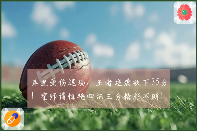 库里受伤退场，王者逆袭砍下35分！霍师傅惊艳四记三分精彩不断！
