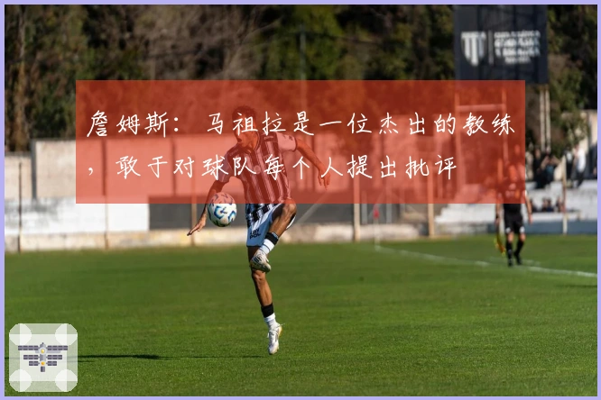 詹姆斯：马祖拉是一位杰出的教练，敢于对球队每个人提出批评